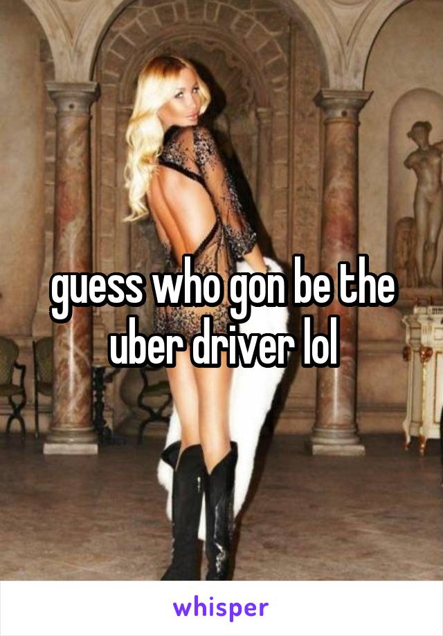 guess who gon be the uber driver lol