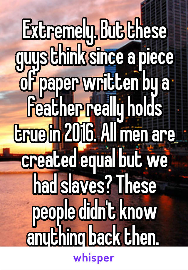 Extremely. But these guys think since a piece of paper written by a feather really holds true in 2016. All men are created equal but we had slaves? These people didn't know anything back then. 