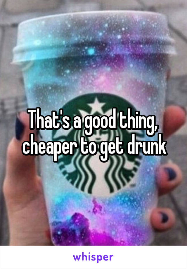 That's a good thing, 
cheaper to get drunk