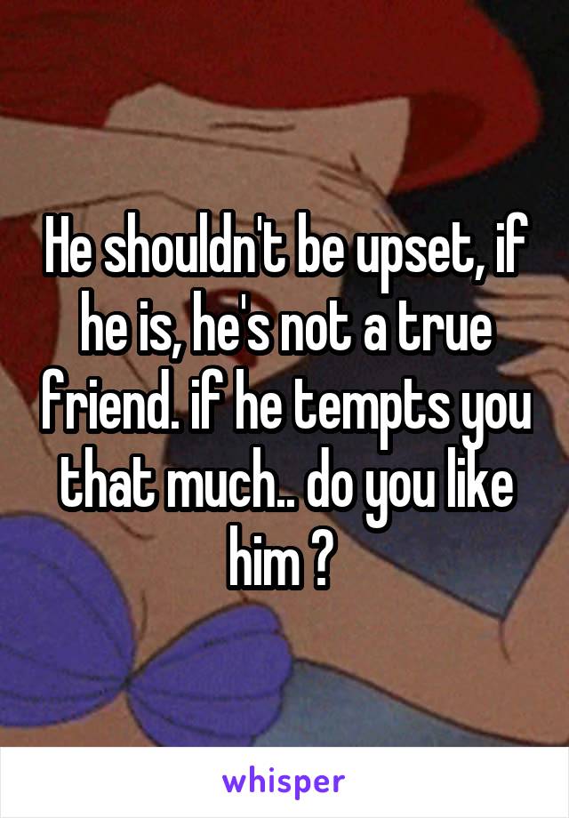 He shouldn't be upset, if he is, he's not a true friend. if he tempts you that much.. do you like him ? 