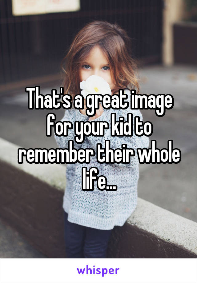 That's a great image for your kid to remember their whole life...