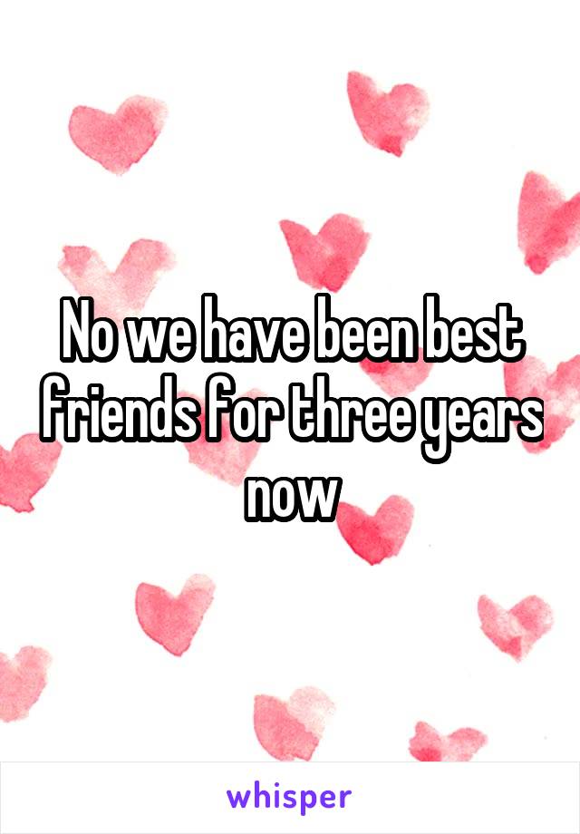 No we have been best friends for three years now