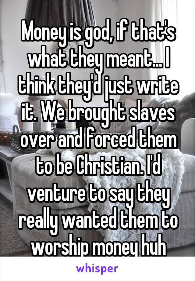 Money is god, if that's what they meant... I think they'd just write it. We brought slaves over and forced them to be Christian. I'd venture to say they really wanted them to worship money huh