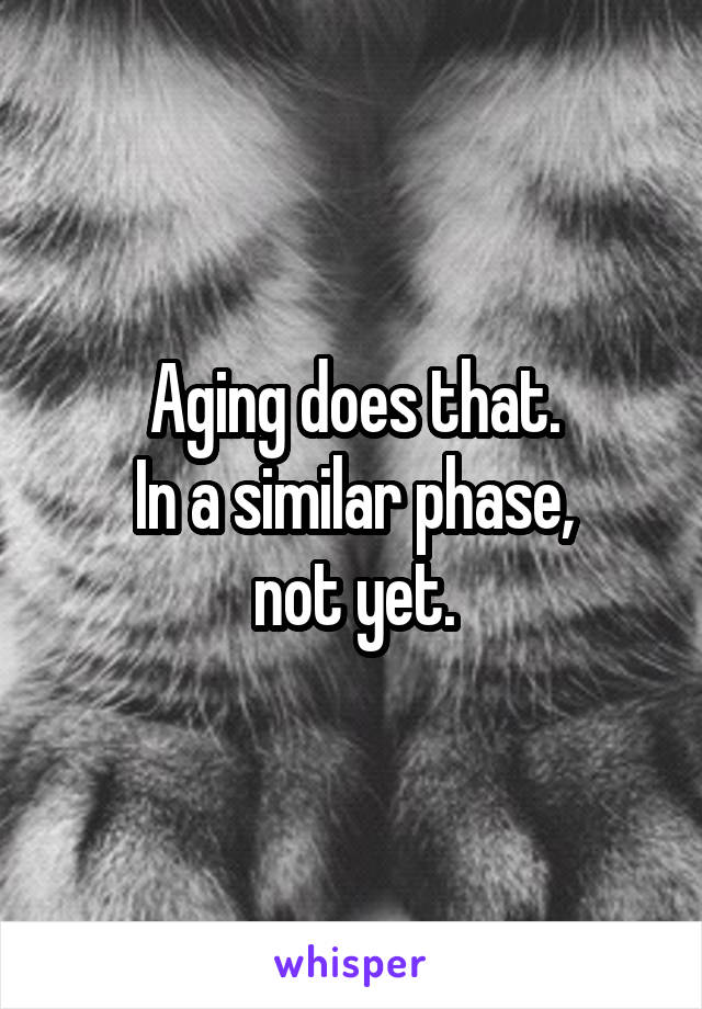 Aging does that.
In a similar phase,
not yet.