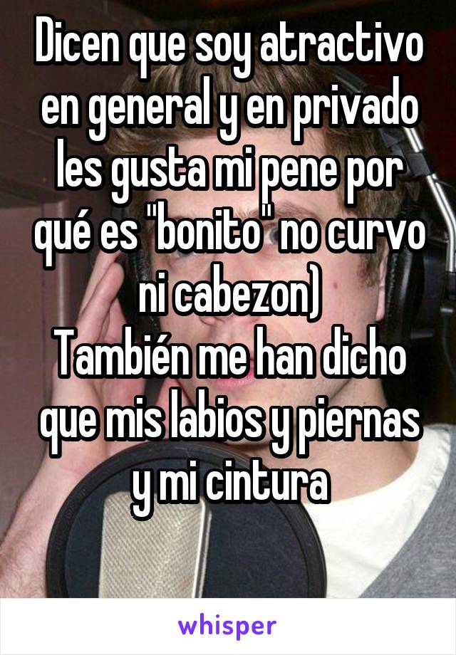 Dicen que soy atractivo en general y en privado les gusta mi pene por qué es "bonito" no curvo ni cabezon)
También me han dicho que mis labios y piernas y mi cintura

