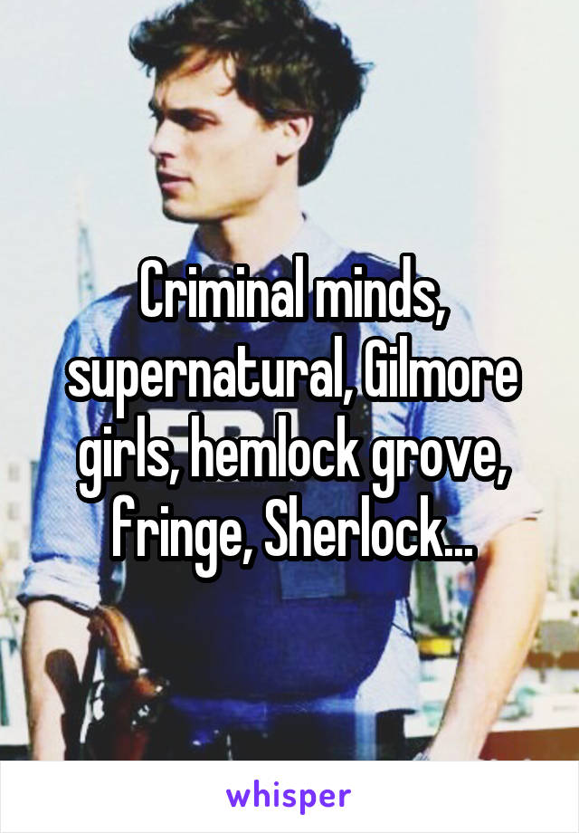 Criminal minds, supernatural, Gilmore girls, hemlock grove, fringe, Sherlock...