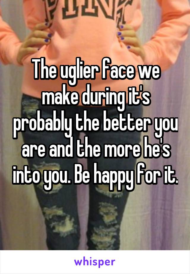 The uglier face we make during it's probably the better you are and the more he's into you. Be happy for it. 