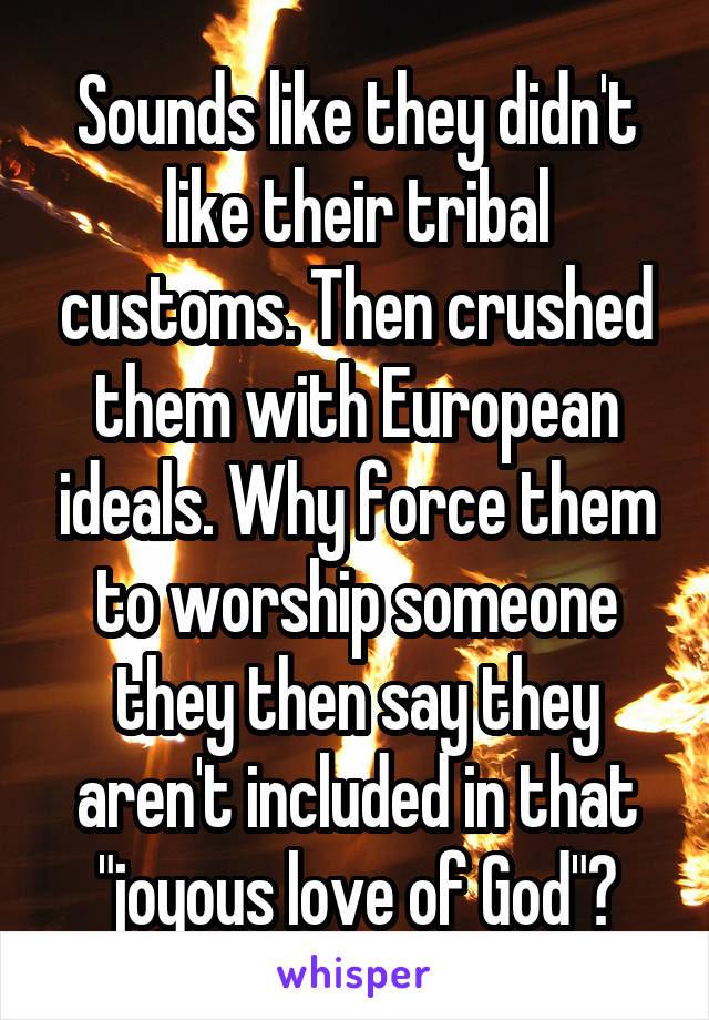 Sounds like they didn't like their tribal customs. Then crushed them with European ideals. Why force them to worship someone they then say they aren't included in that "joyous love of God"?