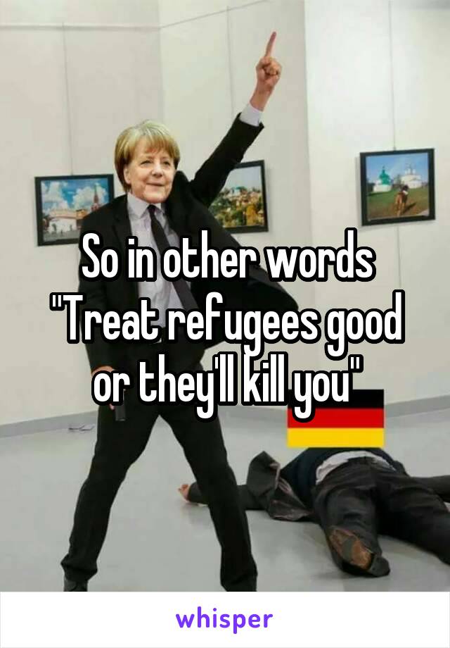 So in other words
"Treat refugees good or they'll kill you"