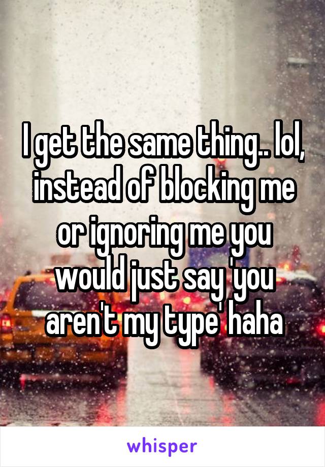 I get the same thing.. lol, instead of blocking me or ignoring me you would just say 'you aren't my type' haha