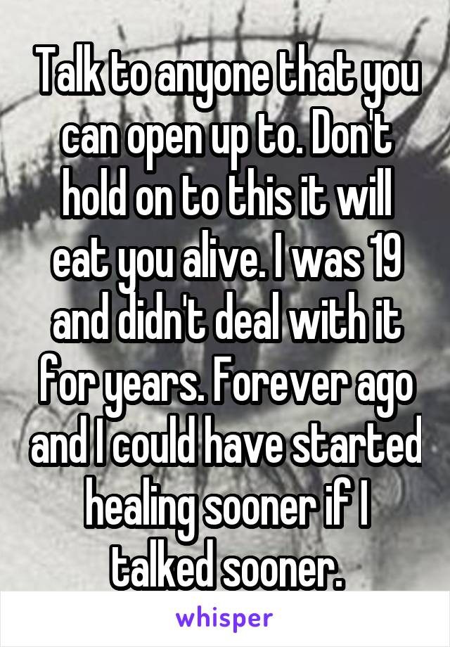 Talk to anyone that you can open up to. Don't hold on to this it will eat you alive. I was 19 and didn't deal with it for years. Forever ago and I could have started healing sooner if I talked sooner.