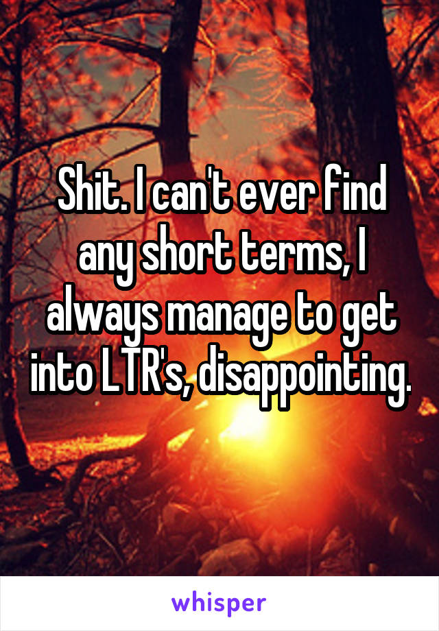 Shit. I can't ever find any short terms, I always manage to get into LTR's, disappointing. 