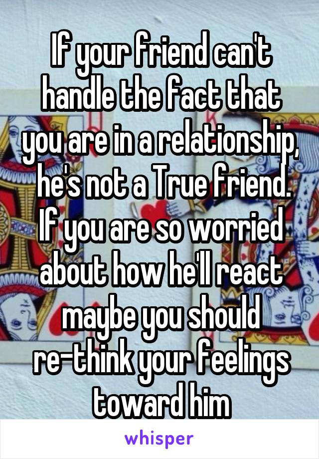 If your friend can't handle the fact that you are in a relationship,  he's not a True friend. If you are so worried about how he'll react maybe you should re-think your feelings toward him