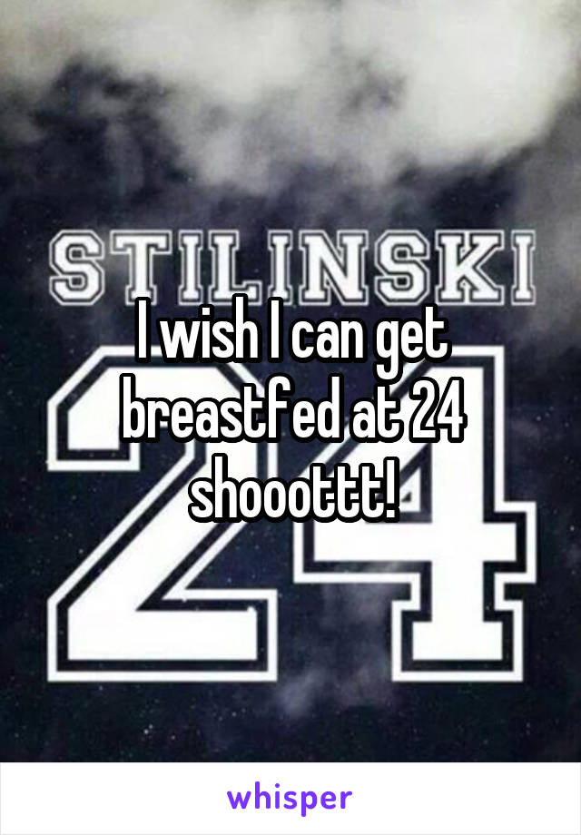 I wish I can get breastfed at 24 shooottt!