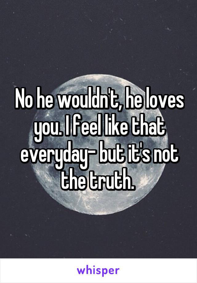 No he wouldn't, he loves you. I feel like that everyday- but it's not the truth. 