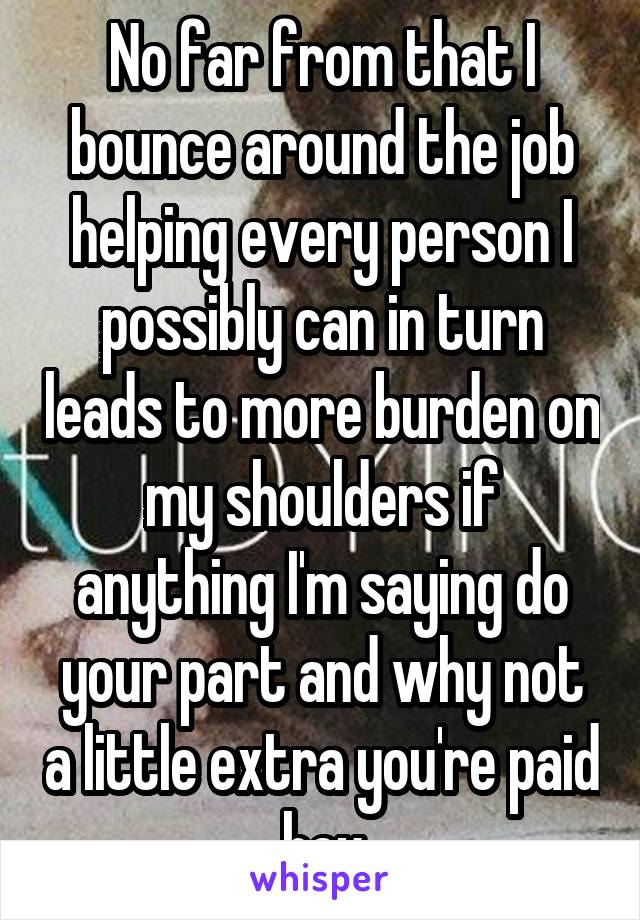 No far from that I bounce around the job helping every person I possibly can in turn leads to more burden on my shoulders if anything I'm saying do your part and why not a little extra you're paid hey