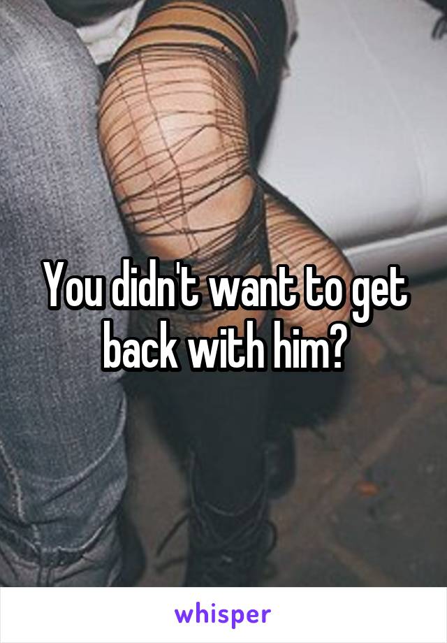 You didn't want to get back with him?