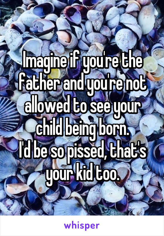 Imagine if you're the father and you're not allowed to see your child being born.
I'd be so pissed, that's your kid too.