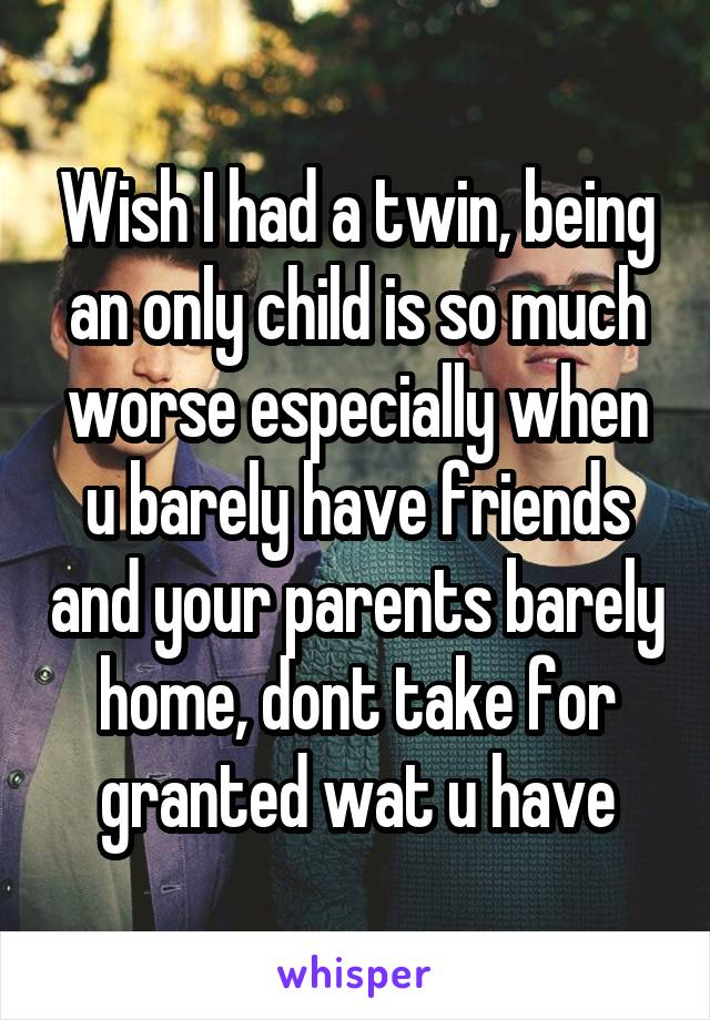 Wish I had a twin, being an only child is so much worse especially when u barely have friends and your parents barely home, dont take for granted wat u have