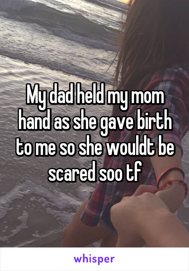 My dad held my mom hand as she gave birth to me so she wouldt be scared soo tf