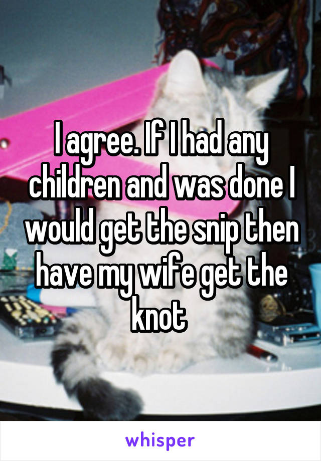 I agree. If I had any children and was done I would get the snip then have my wife get the knot 