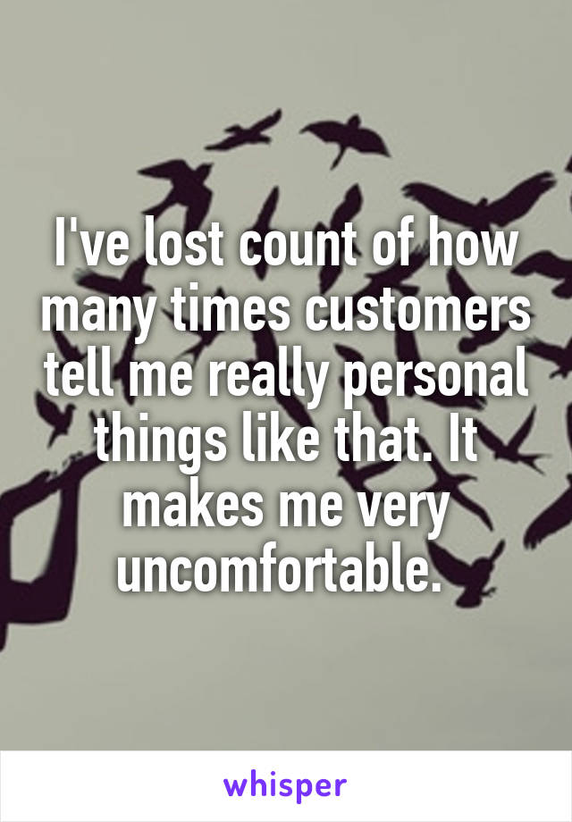 I've lost count of how many times customers tell me really personal things like that. It makes me very uncomfortable. 