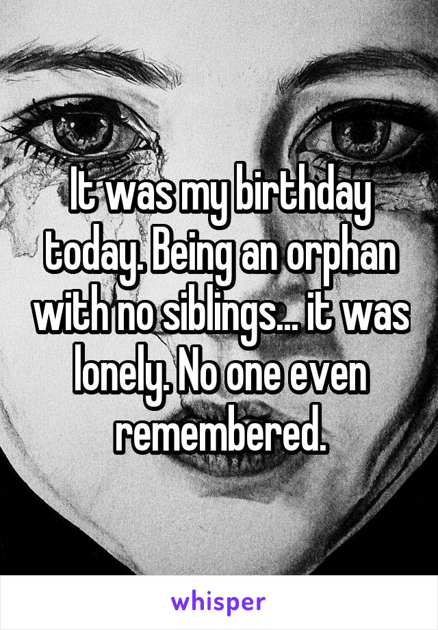 It was my birthday today. Being an orphan with no siblings... it was lonely. No one even remembered.
