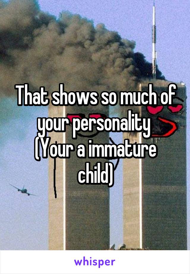 That shows so much of your personality 
(Your a immature child)