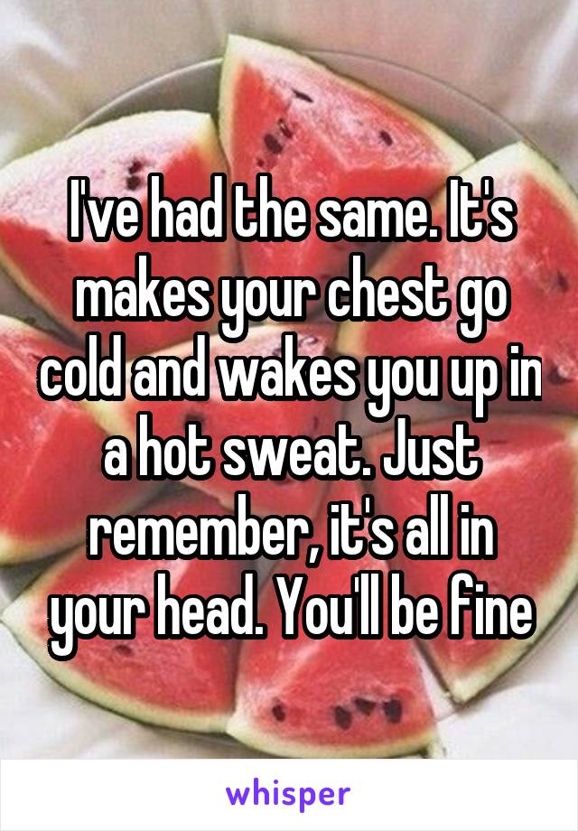 I've had the same. It's makes your chest go cold and wakes you up in a hot sweat. Just remember, it's all in your head. You'll be fine