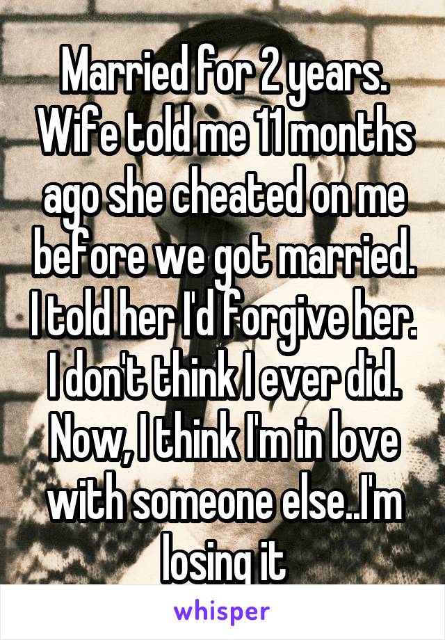 Married for 2 years. Wife told me 11 months ago she cheated on me before we got married. I told her I'd forgive her. I don't think I ever did. Now, I think I'm in love with someone else..I'm losing it