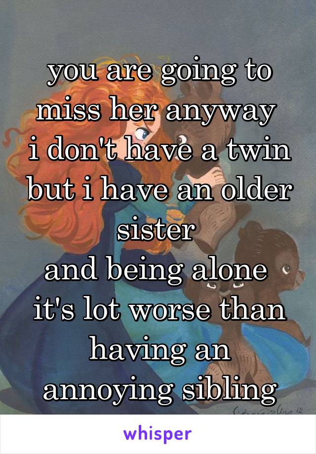 you are going to miss her anyway 
i don't have a twin but i have an older sister 
and being alone  it's lot worse than having an annoying sibling