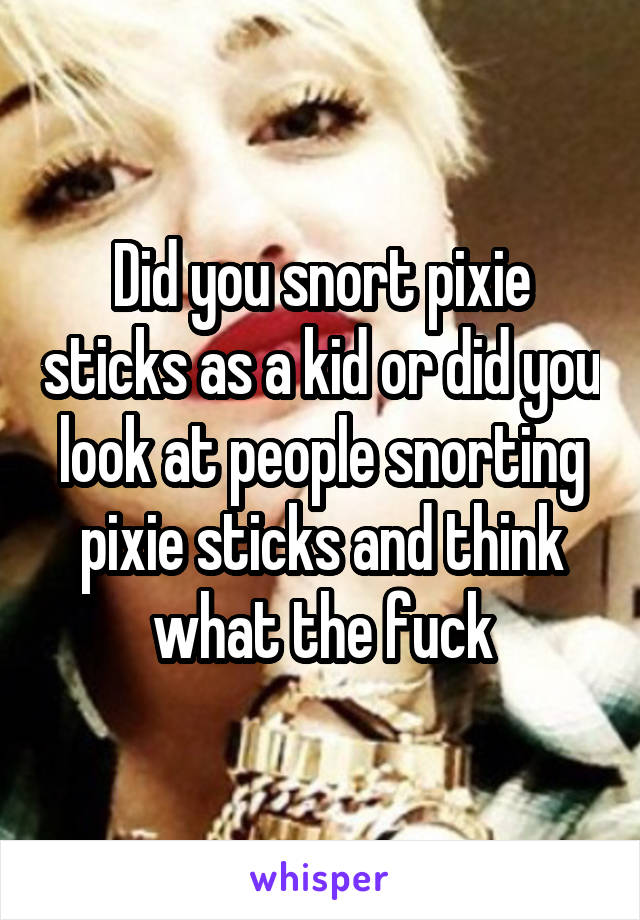 Did you snort pixie sticks as a kid or did you look at people snorting pixie sticks and think what the fuck