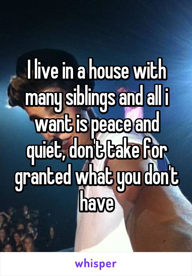 I live in a house with many siblings and all i want is peace and quiet, don't take for granted what you don't have