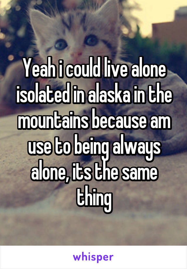 Yeah i could live alone isolated in alaska in the mountains because am use to being always alone, its the same thing
