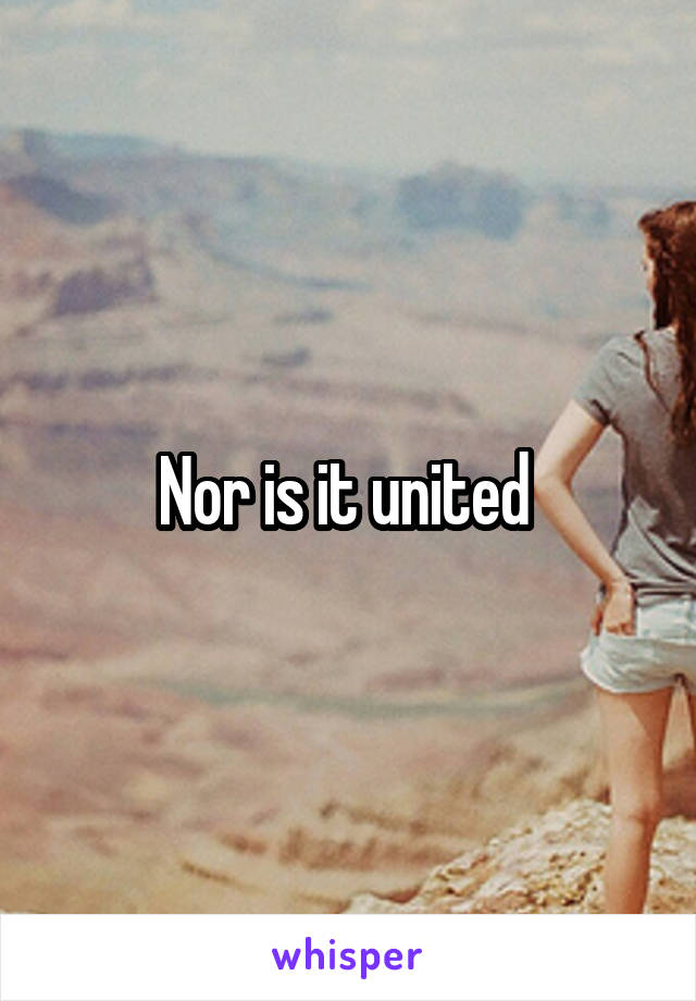 Nor is it united 