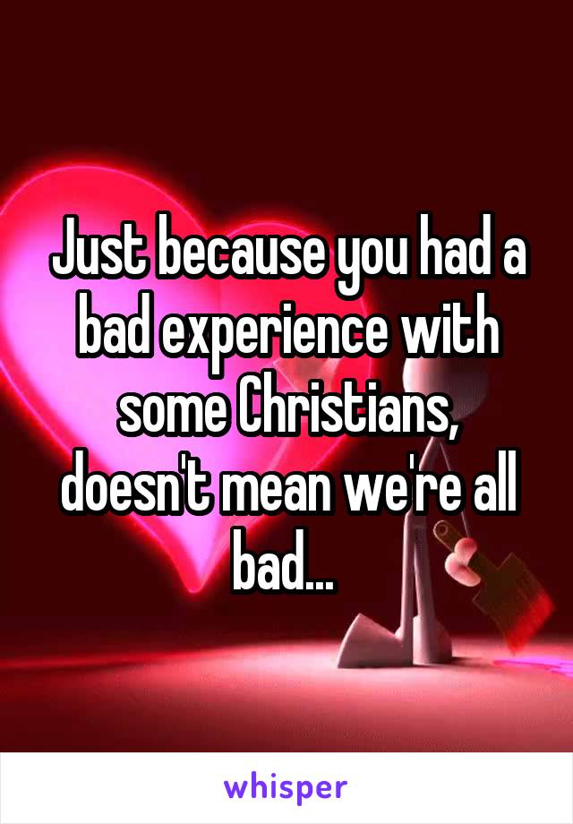 Just because you had a bad experience with some Christians, doesn't mean we're all bad... 