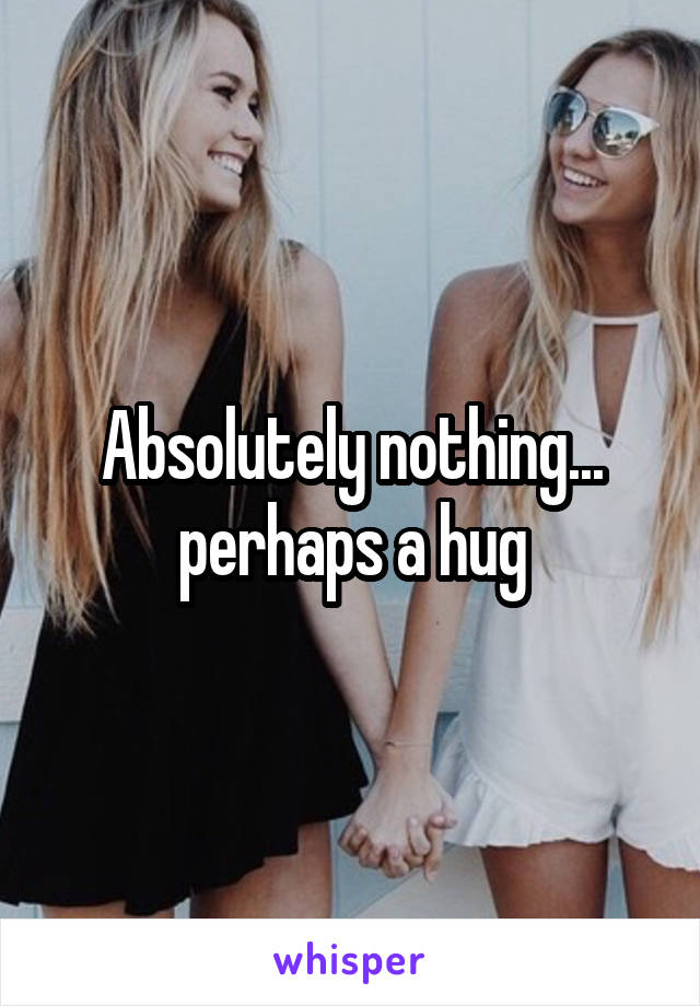 Absolutely nothing... perhaps a hug