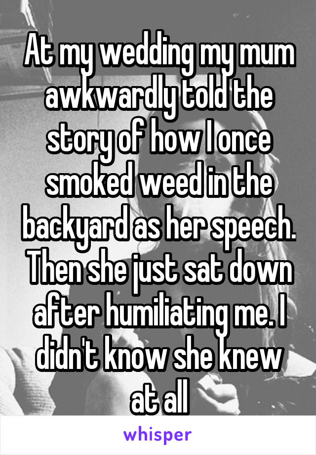 At my wedding my mum awkwardly told the story of how I once smoked weed in the backyard as her speech. Then she just sat down after humiliating me. I didn't know she knew at all