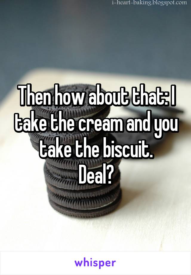 Then how about that: I take the cream and you take the biscuit.
Deal?