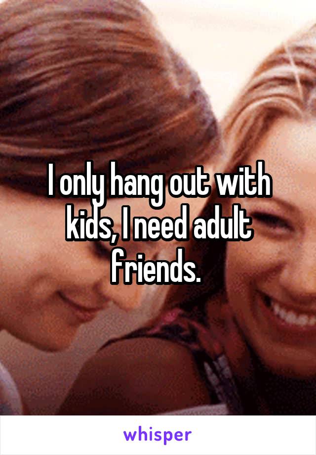 I only hang out with kids, I need adult friends. 