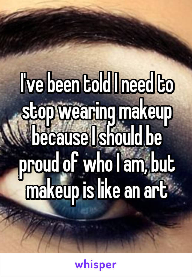 I've been told I need to stop wearing makeup because I should be proud of who I am, but makeup is like an art