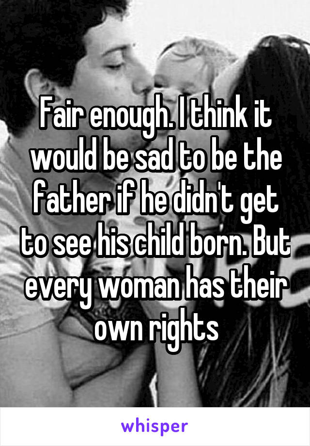 Fair enough. I think it would be sad to be the father if he didn't get to see his child born. But every woman has their own rights