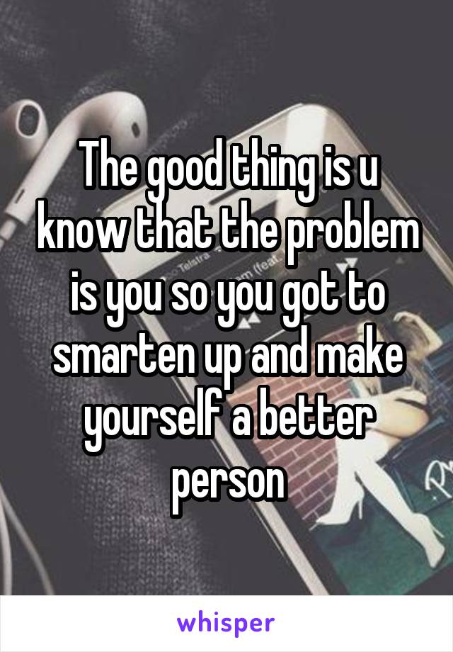 The good thing is u know that the problem is you so you got to smarten up and make yourself a better person