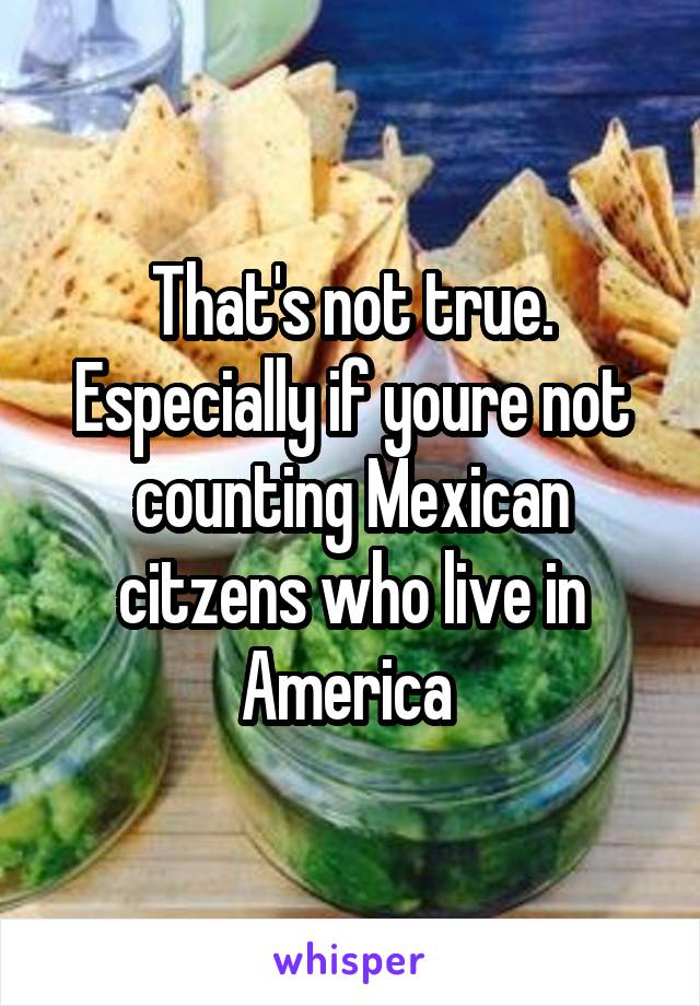 That's not true. Especially if youre not counting Mexican citzens who live in America 