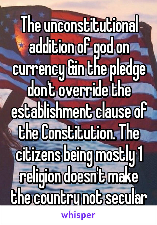 The unconstitutional addition of god on currency &in the pledge don't override the establishment clause of the Constitution. The citizens being mostly 1 religion doesn't make the country not secular