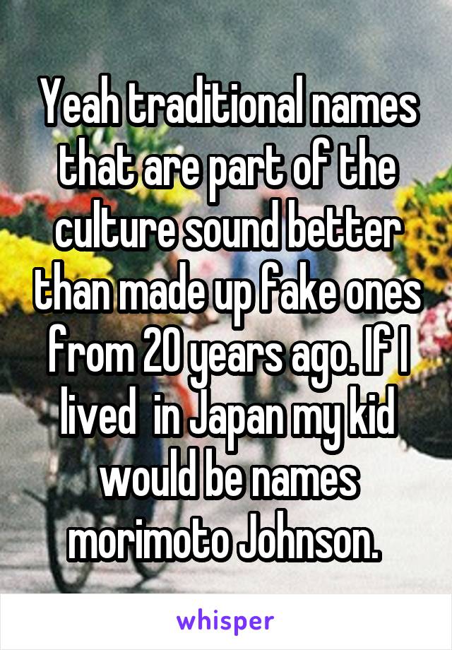 Yeah traditional names that are part of the culture sound better than made up fake ones from 20 years ago. If I lived  in Japan my kid would be names morimoto Johnson. 