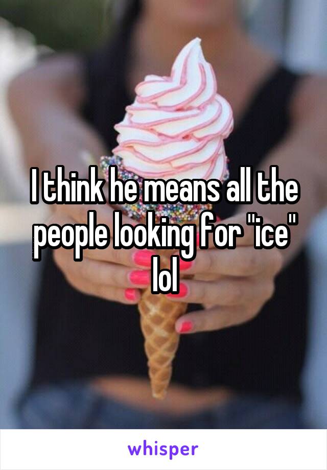 I think he means all the people looking for "ice" lol