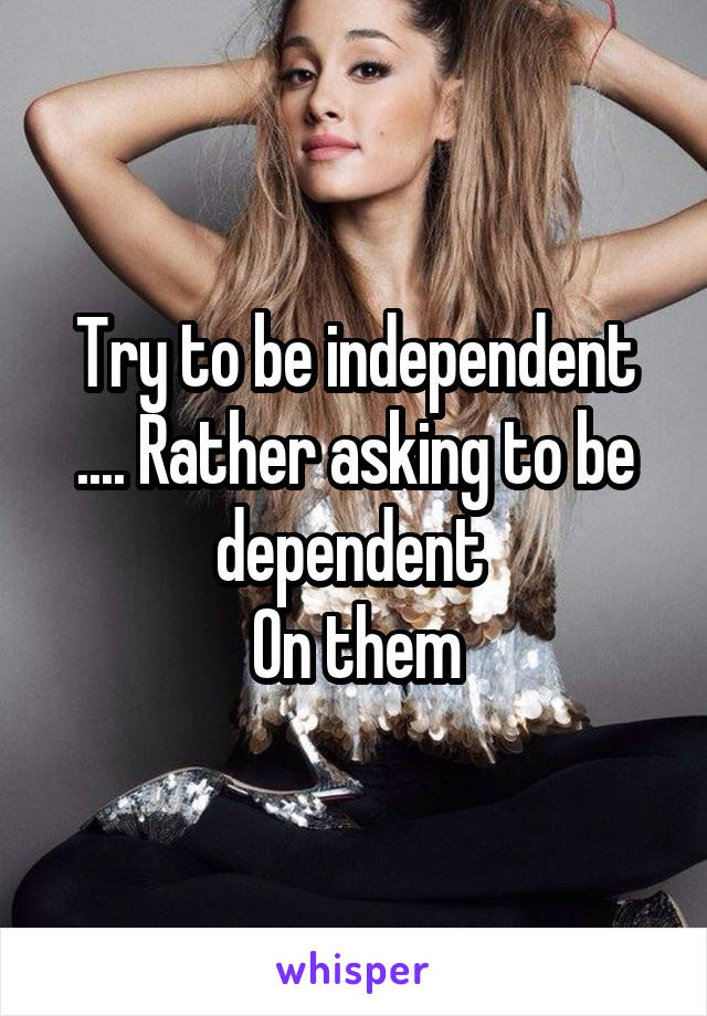 Try to be independent .... Rather asking to be dependent 
On them