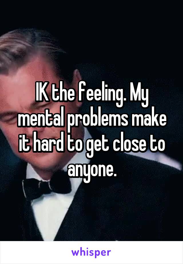 IK the feeling. My mental problems make it hard to get close to anyone.