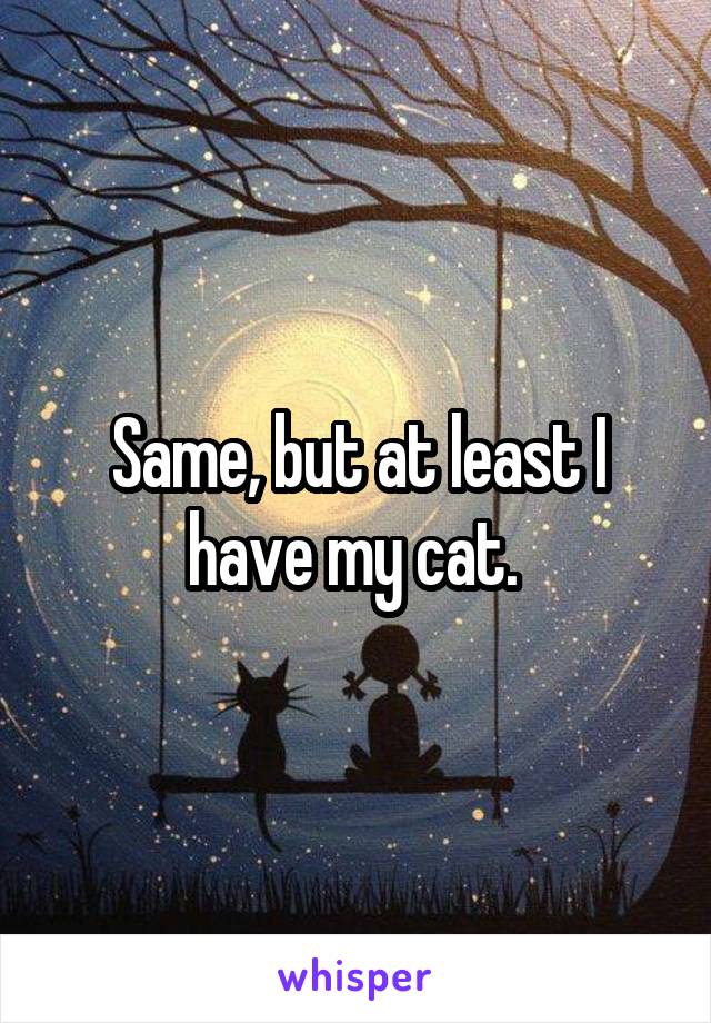 Same, but at least I have my cat. 